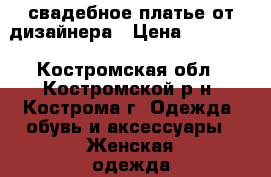 свадебное платье от дизайнера › Цена ­ 15 000 - Костромская обл., Костромской р-н, Кострома г. Одежда, обувь и аксессуары » Женская одежда и обувь   
